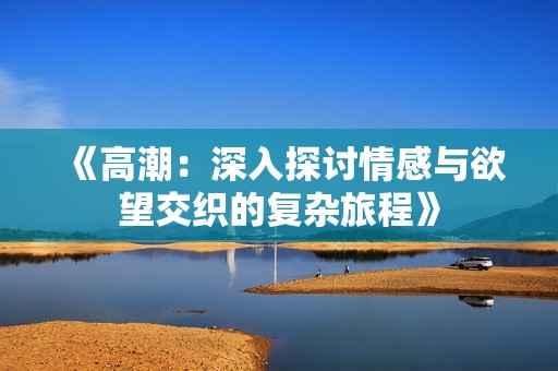 《高潮：深入探讨情感与欲望交织的复杂旅程》