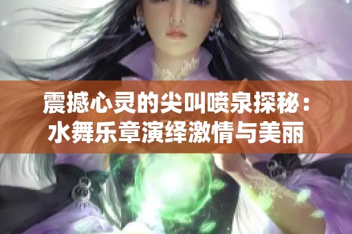 震撼心灵的尖叫喷泉探秘：水舞乐章演绎激情与美丽