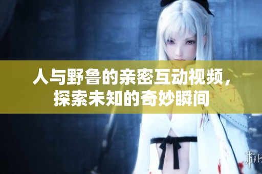 人与野鲁的亲密互动视频，探索未知的奇妙瞬间