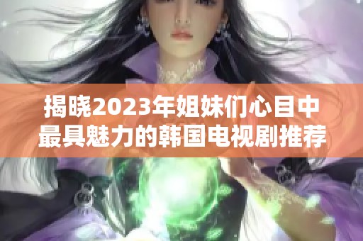 揭晓2023年姐妹们心目中最具魅力的韩国电视剧推荐
