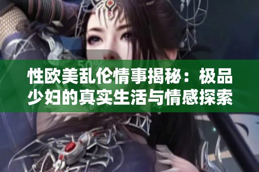 性欧美乱伦情事揭秘：极品少妇的真实生活与情感探索