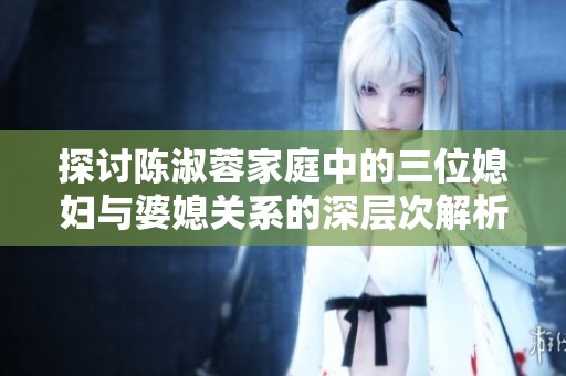 探讨陈淑蓉家庭中的三位媳妇与婆媳关系的深层次解析