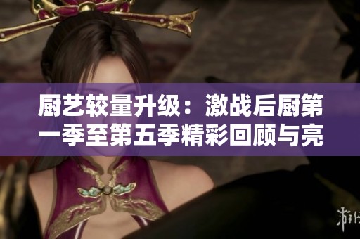 厨艺较量升级：激战后厨第一季至第五季精彩回顾与亮点分析
