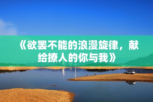 《欲罢不能的浪漫旋律，献给撩人的你与我》