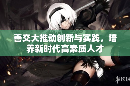 善交大推动创新与实践，培养新时代高素质人才