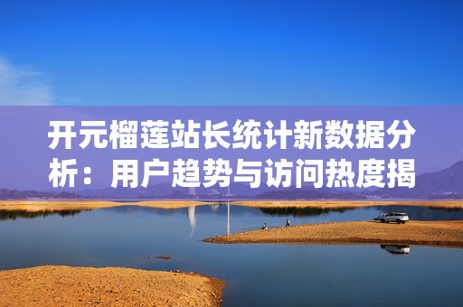 开元榴莲站长统计新数据分析：用户趋势与访问热度揭秘