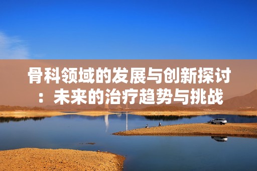 骨科领域的发展与创新探讨：未来的治疗趋势与挑战