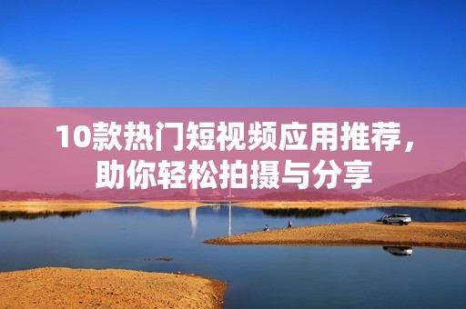 10款热门短视频应用推荐，助你轻松拍摄与分享