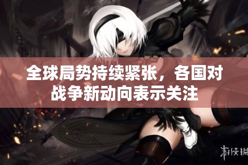 全球局势持续紧张，各国对战争新动向表示关注