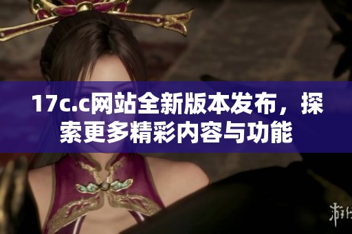 17c.c网站全新版本发布，探索更多精彩内容与功能