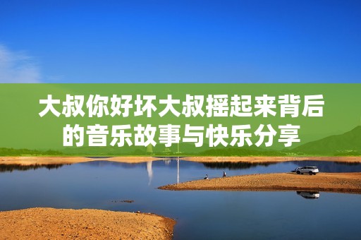 大叔你好坏大叔摇起来背后的音乐故事与快乐分享