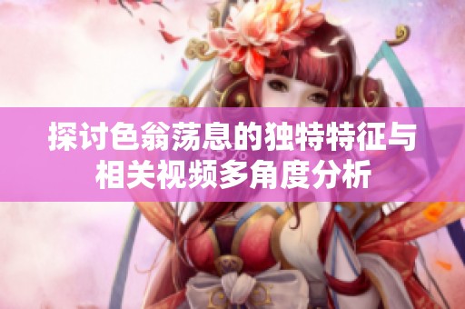 探讨色翁荡息的独特特征与相关视频多角度分析