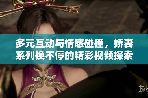 多元互动与情感碰撞，娇妻系列换不停的精彩视频探索