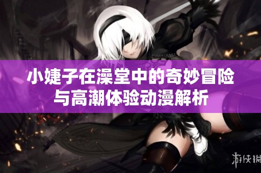 小婕子在澡堂中的奇妙冒险与高潮体验动漫解析