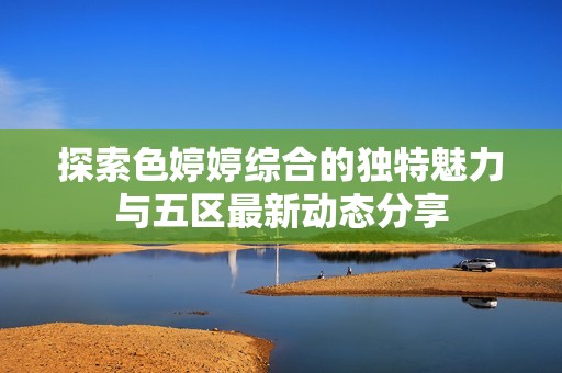 探索色婷婷综合的独特魅力与五区最新动态分享