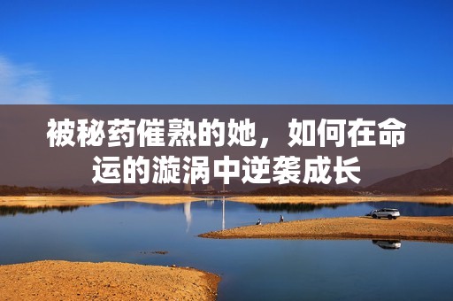 被秘药催熟的她，如何在命运的漩涡中逆袭成长
