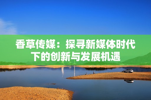香草传媒：探寻新媒体时代下的创新与发展机遇
