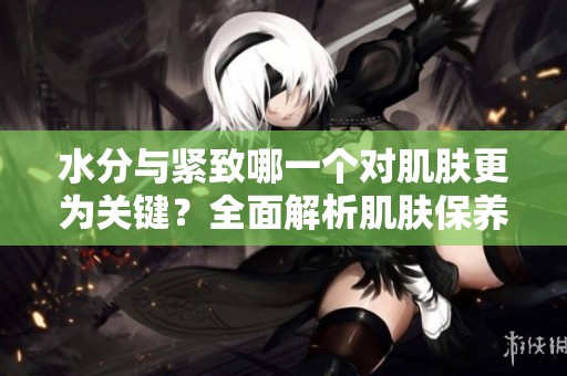 水分与紧致哪一个对肌肤更为关键？全面解析肌肤保养之道