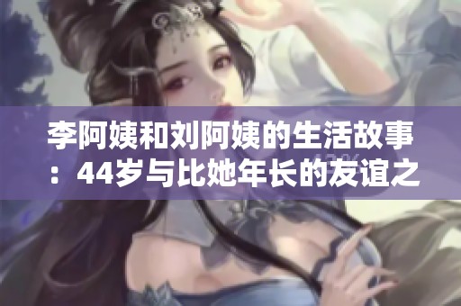 李阿姨和刘阿姨的生活故事：44岁与比她年长的友谊之路