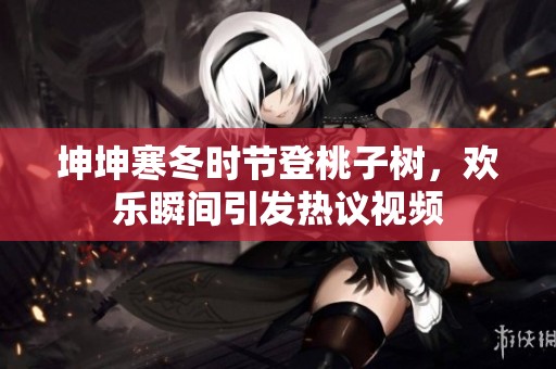 坤坤寒冬时节登桃子树，欢乐瞬间引发热议视频