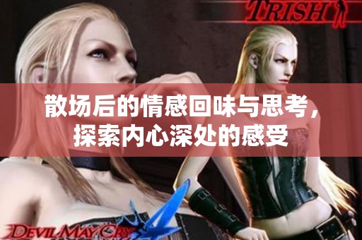 散场后的情感回味与思考，探索内心深处的感受