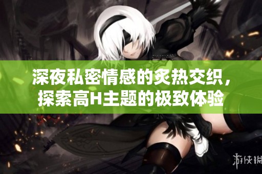 深夜私密情感的炙热交织，探索高H主题的极致体验