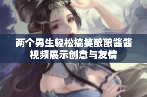 两个男生轻松搞笑酿酿酱酱视频展示创意与友情