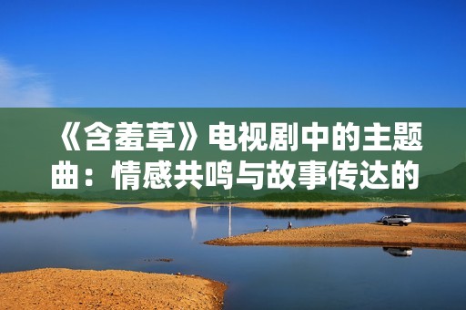 《含羞草》电视剧中的主题曲：情感共鸣与故事传达的完美结合