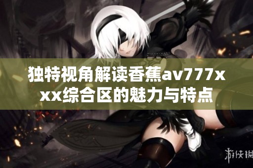 独特视角解读香蕉av777xxx综合区的魅力与特点