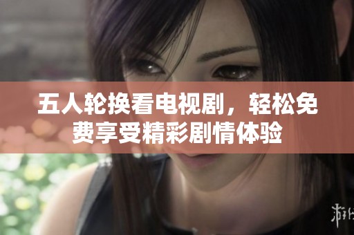 五人轮换看电视剧，轻松免费享受精彩剧情体验