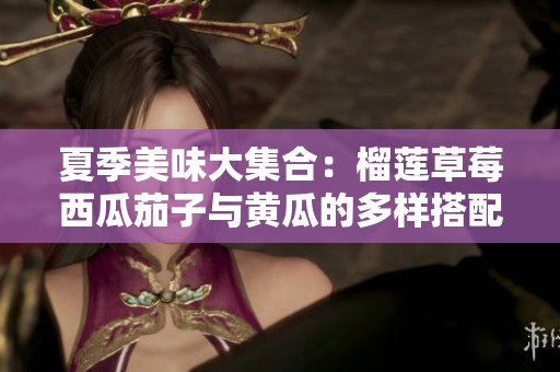 夏季美味大集合：榴莲草莓西瓜茄子与黄瓜的多样搭配揭秘