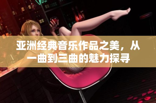 亚洲经典音乐作品之美，从一曲到三曲的魅力探寻