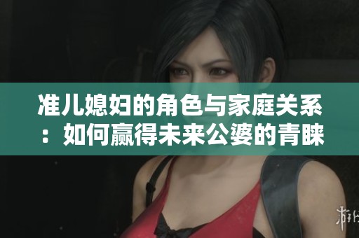 准儿媳妇的角色与家庭关系：如何赢得未来公婆的青睐
