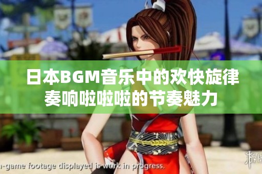 日本BGM音乐中的欢快旋律奏响啦啦啦的节奏魅力