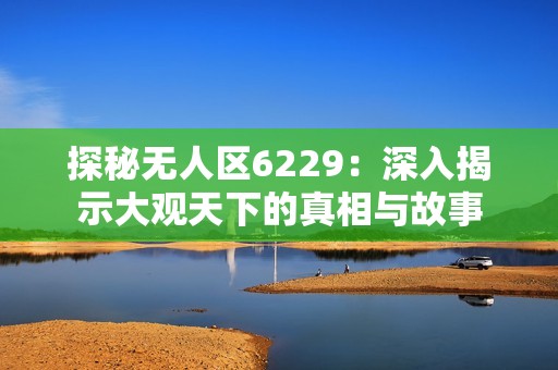 探秘无人区6229：深入揭示大观天下的真相与故事