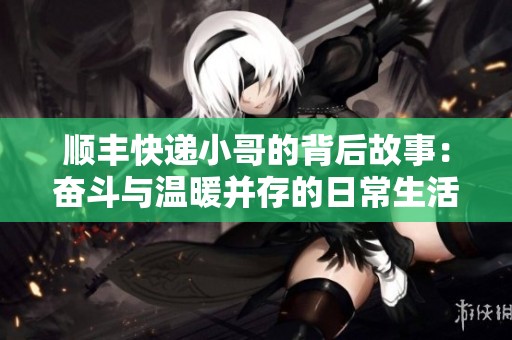 顺丰快递小哥的背后故事：奋斗与温暖并存的日常生活