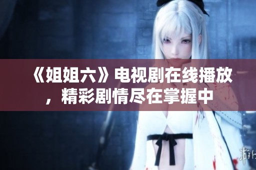 《姐姐六》电视剧在线播放，精彩剧情尽在掌握中