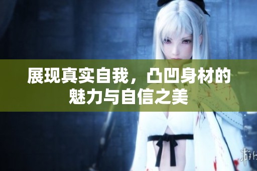 展现真实自我，凸凹身材的魅力与自信之美