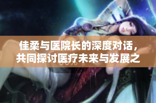 佳柔与医院长的深度对话，共同探讨医疗未来与发展之路