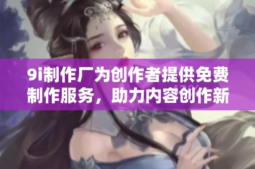 9i制作厂为创作者提供免费制作服务，助力内容创作新纪元