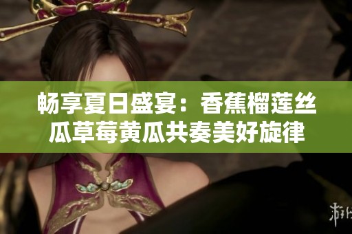 畅享夏日盛宴：香蕉榴莲丝瓜草莓黄瓜共奏美好旋律