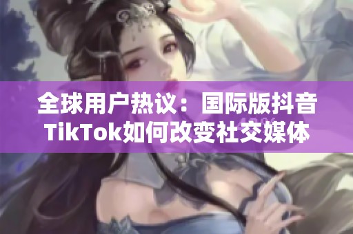 全球用户热议：国际版抖音TikTok如何改变社交媒体格局