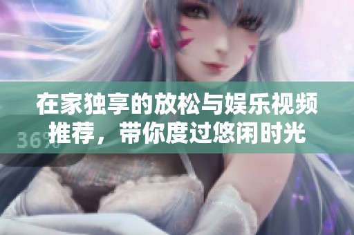 在家独享的放松与娱乐视频推荐，带你度过悠闲时光
