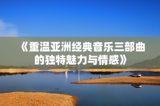 《重温亚洲经典音乐三部曲的独特魅力与情感》