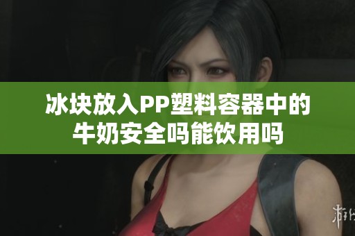 冰块放入PP塑料容器中的牛奶安全吗能饮用吗