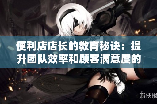 便利店店长的教育秘诀：提升团队效率和顾客满意度的四大策略