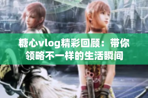 糖心vlog精彩回顾：带你领略不一样的生活瞬间