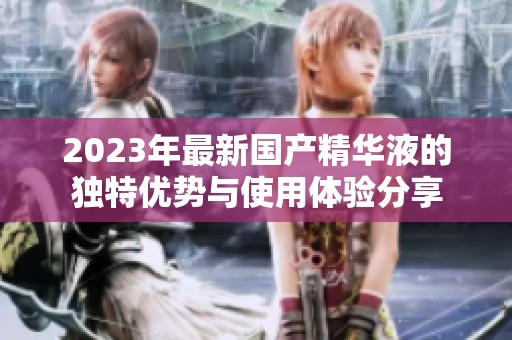 2023年最新国产精华液的独特优势与使用体验分享
