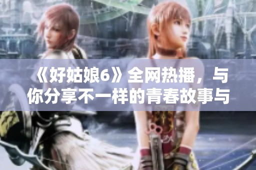 《好姑娘6》全网热播，与你分享不一样的青春故事与情感纠葛