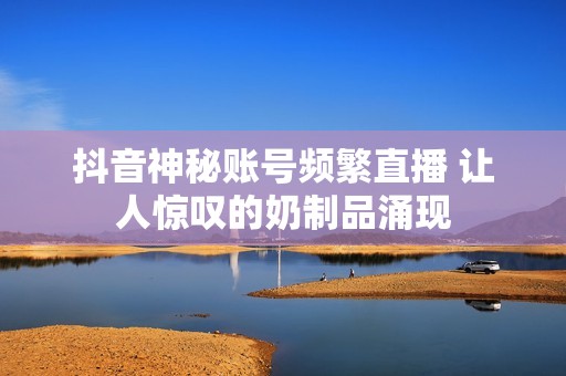 抖音神秘账号频繁直播 让人惊叹的奶制品涌现